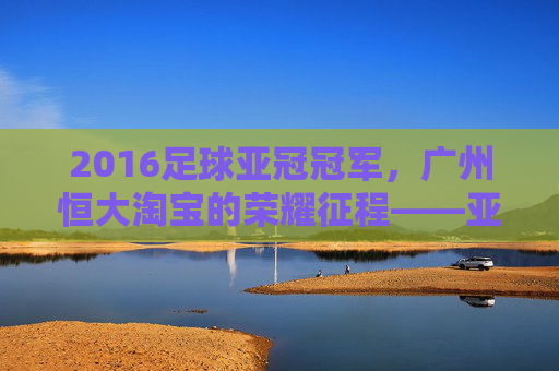 2016足球亚冠冠军，广州恒大淘宝的荣耀征程——亚洲之巅的王者加冕，2016足球亚冠冠军，广州恒大淘宝的荣耀征程——亚洲之巅的王者加冕