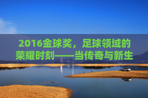 2016金球奖，足球领域的荣耀时刻——当传奇与新生交汇的荣耀之夜