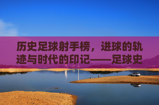 历史足球射手榜,进球的轨迹与时代的印记——足球史上最耀眼的射手们