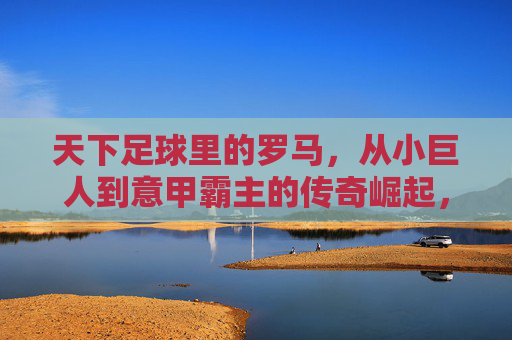 天下足球里的罗马,从小巨人到意甲霸主的传奇崛起,天下足球里的罗马,从小巨人到意甲霸主的传奇崛起
