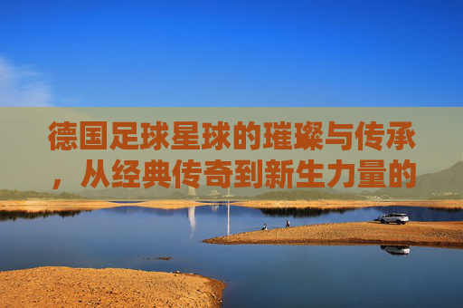 德国足球星球的璀璨与传承，从经典传奇到新生力量的跨越
