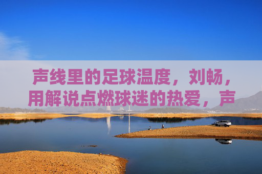 声线里的足球温度，刘畅，用解说点燃球迷的热爱，声线燃情足球，刘畅以解说点燃球迷热爱