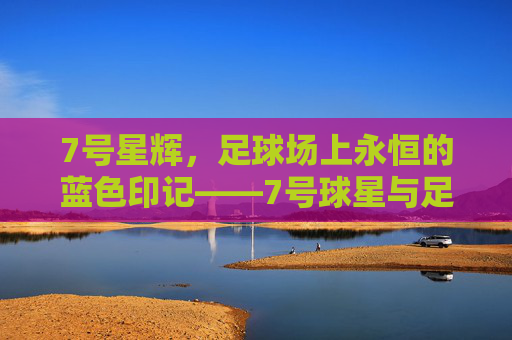 7号星辉,足球场上永恒的蓝色印记——7号球星与足球的传奇交织,7号星辉,足球场上永恒的蓝色印记——7号球星与足球的传奇交织