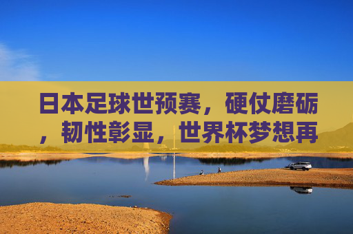 日本足球世预赛,硬仗磨砺,韧性彰显,世界杯梦想再启航,日本足球世预赛,硬仗磨砺显韧性,世界杯梦想再启航