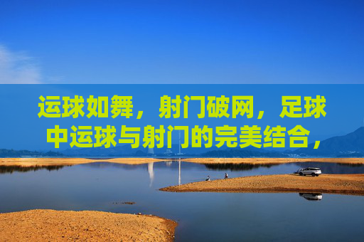 运球如舞，射门破网，足球中运球与射门的完美结合，运球如舞，射门破网，足球中运球与射门的完美结合
