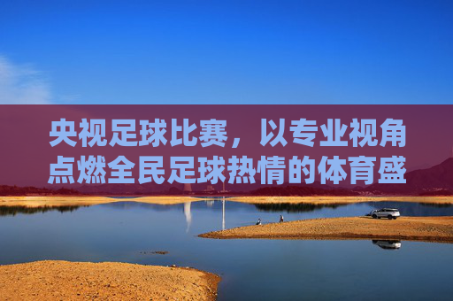 央视足球比赛，以专业视角点燃全民足球热情的体育盛宴，央视足球比赛，以专业视角点燃全民足球热情的体育盛宴