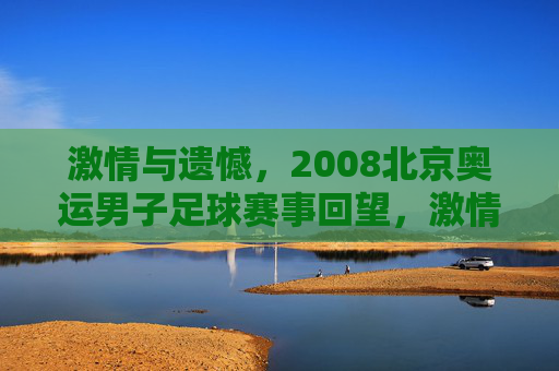激情与遗憾，2008北京奥运男子足球赛事回望，激情与遗憾，2008北京奥运男子足球赛事回望