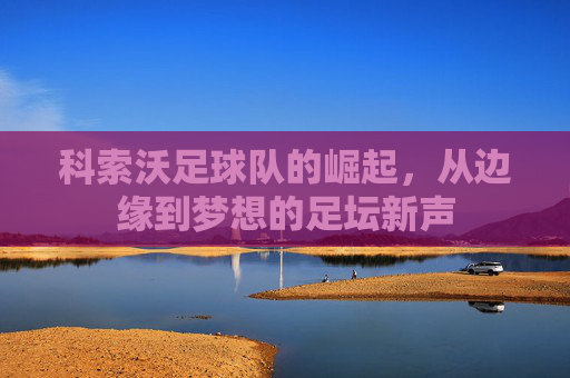 科索沃足球队的崛起，从边缘到梦想的足坛新声