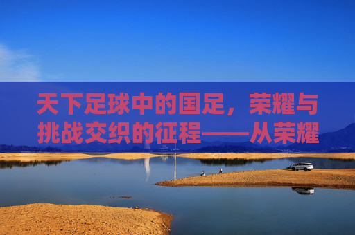 天下足球中的国足,荣耀与挑战交织的征程——从荣耀到现实的深刻反思与未来展望,天下足球中的国足,荣耀与挑战交织的征程——从荣耀到现实的深刻反思与未来展望