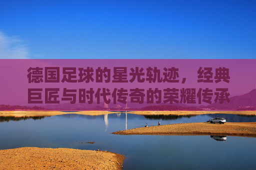 德国足球的星光轨迹,经典巨匠与时代传奇的荣耀传承