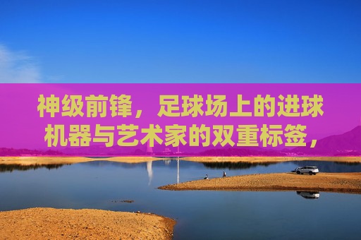 神级前锋,足球场上的进球机器与艺术家的双重标签,神级前锋,足球场上的进球机器与艺术家双重标签