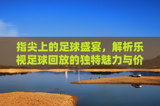 指尖上的足球盛宴，解析乐视足球回放的独特魅力与价值，指尖上的足球盛宴，解析乐视足球回放的独特魅力与价值