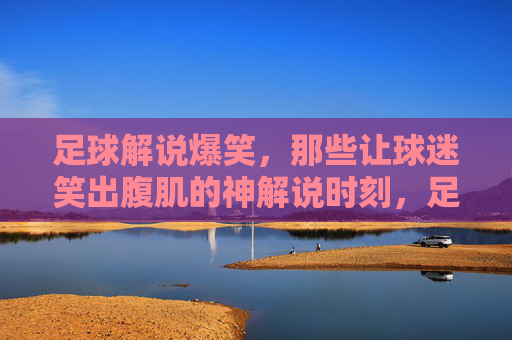 足球解说爆笑，那些让球迷笑出腹肌的神解说时刻，足球解说爆笑，那些让球迷笑出腹肌的神解说时刻