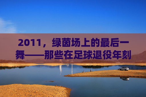2011,绿茵场上的最后一舞——那些在足球退役年刻下的青春印记,2011,绿茵场上的最后一舞——那些在足球退役年刻下的青春印记