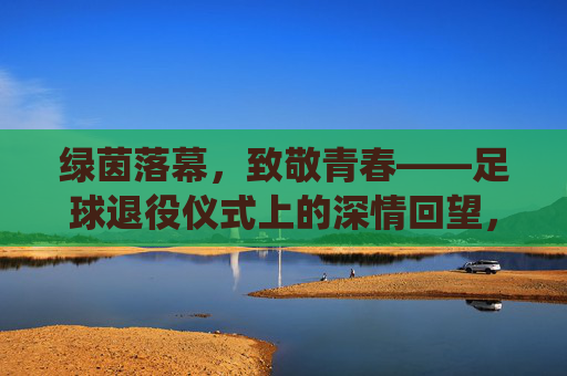 绿茵落幕，致敬青春——足球退役仪式上的深情回望，绿茵落幕，致敬青春——足球退役仪式上的深情回望