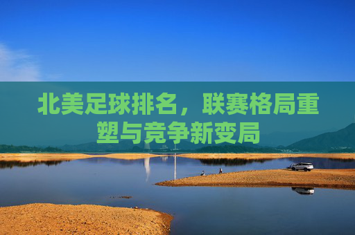 北美足球排名，联赛格局重塑与竞争新变局