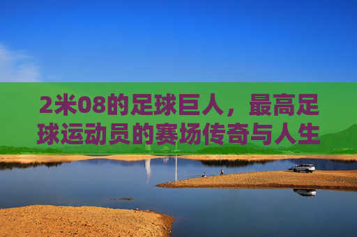 2米08的足球巨人,最高足球运动员的赛场传奇与人生轨迹