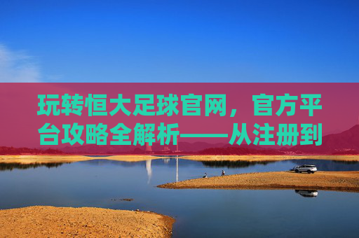 玩转恒大足球官网，官方平台攻略全解析——从注册到观赛，一站式指南，玩转恒大足球官网，官方平台攻略全解析——从注册到观赛一站式指南
