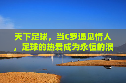 天下足球,当C罗遇见情人,足球的热爱成为永恒的浪漫,天下足球,当C罗遇见情人,足球的热爱成为永恒的浪漫