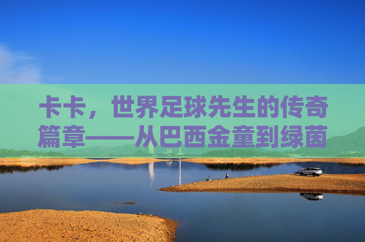 卡卡,世界足球先生的传奇篇章——从巴西金童到绿茵巨匠的荣耀与坚守,卡卡,世界足球先生的传奇篇章——从巴西金童到绿茵巨匠的荣耀与坚守