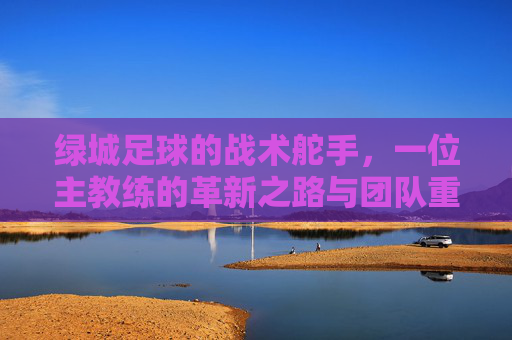 绿城足球的战术舵手，一位主教练的革新之路与团队重塑，绿城足球的战术舵手，一位主教练的革新之路与团队重塑