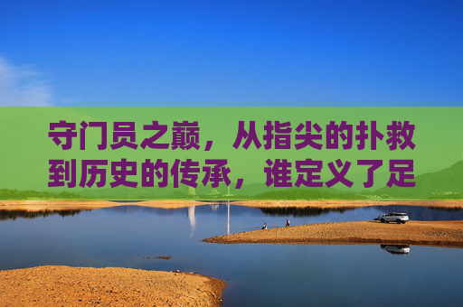 守门员之巅,从指尖的扑救到历史的传承,谁定义了足球史上最好的?守门员之巅,从指尖扑救到历史传承,谁定义足球史上最佳?