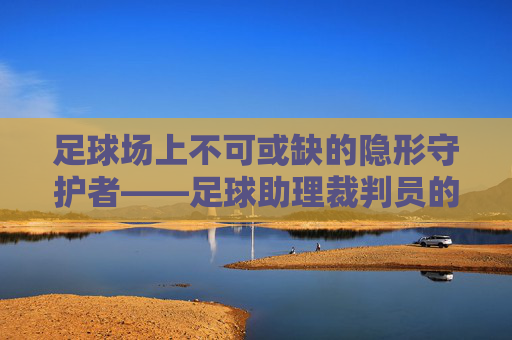 足球场上不可或缺的隐形守护者——足球助理裁判员的职责与价值,足球场上不可或缺的隐形守护者——足球助理裁判员的职责与价值