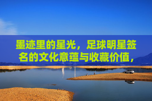 墨迹里的星光,足球明星签名的文化意蕴与收藏价值,墨迹里的星光,足球明星签名的文化意蕴与收藏价值