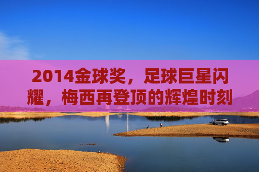 2014金球奖，足球巨星闪耀，梅西再登顶的辉煌时刻，2014金球奖，梅西再登顶，足球巨星闪耀的辉煌时刻