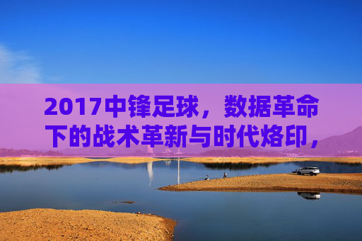 2017中锋足球，数据革命下的战术革新与时代烙印，2017中锋足球，数据革命下的战术革新与时代烙印
