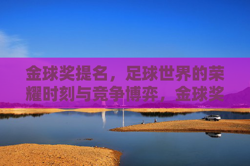 金球奖提名，足球世界的荣耀时刻与竞争博弈，金球奖提名，足球世界的荣耀时刻与竞争博弈