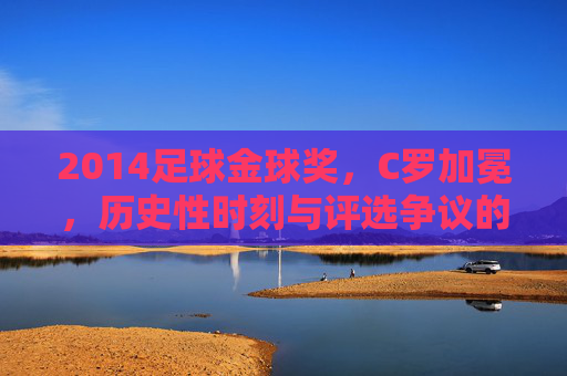 2014足球金球奖,C罗加冕,历史性时刻与评选争议的交织,2014足球金球奖,C罗加冕,历史性时刻与评选争议的交织