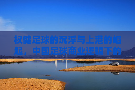 权健足球的沉浮与上港的崛起,中国足球商业逻辑下的竞技博弈,权健足球的沉浮与上港的崛起,中国足球商业逻辑下的竞技博弈