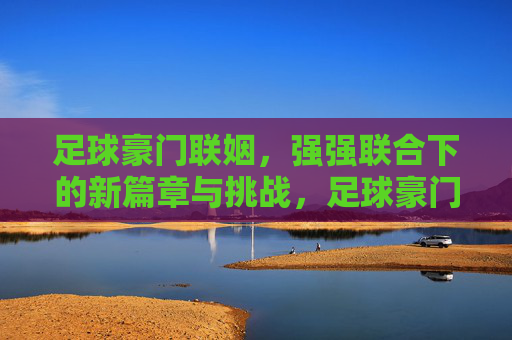 足球豪门联姻,强强联合下的新篇章与挑战,足球豪门联姻,强强联合下的新篇章与挑战