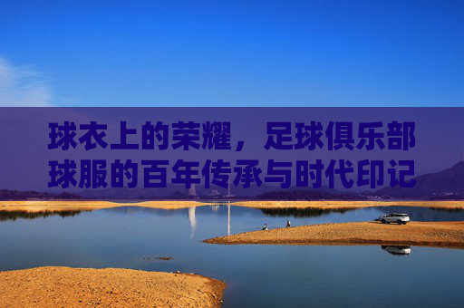 球衣上的荣耀，足球俱乐部球服的百年传承与时代印记，球衣上的荣耀，足球俱乐部球服的百年传承与时代印记