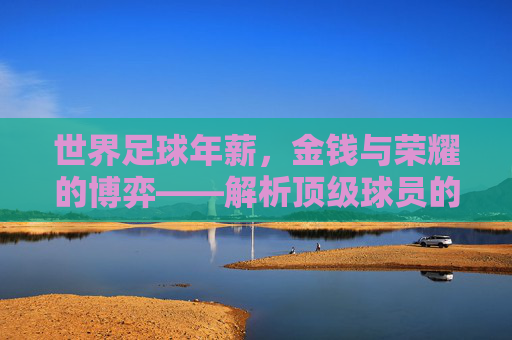 世界足球年薪,金钱与荣耀的博弈——解析顶级球员的薪资天平,世界足球年薪,金钱与荣耀的博弈——解析顶级球员的薪资天平