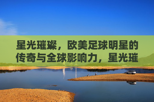 星光璀璨，欧美足球明星的传奇与全球影响力，星光璀璨，欧美足球明星的传奇与全球影响力