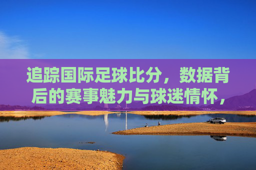追踪国际足球比分,数据背后的赛事魅力与球迷情怀,追踪国际足球比分,数据背后的赛事魅力与球迷情怀
