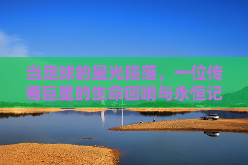 当足球的星光陨落，一位传奇巨星的生命回响与永恒记忆，当足球的星光陨落，一位传奇巨星的生命回响与永恒记忆