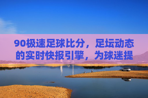 90极速足球比分,足坛动态的实时快报引擎,为球迷提供即时、精准的比赛数据支持,90极速足球比分,足坛动态的实时快报引擎,为球迷提供即时精准的比赛数据支持