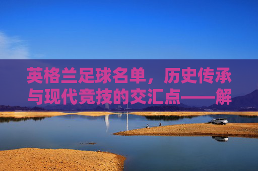 英格兰足球名单，历史传承与现代竞技的交汇点——解析最新国家队阵容特点与未来挑战，英格兰足球名单，历史传承与现代竞技的交汇点——解析最新国家队阵容特点与未来挑战