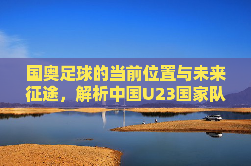 国奥足球的当前位置与未来征途，解析中国U23国家队的现状与目标，中国U23国家队的现状与未来征途解析