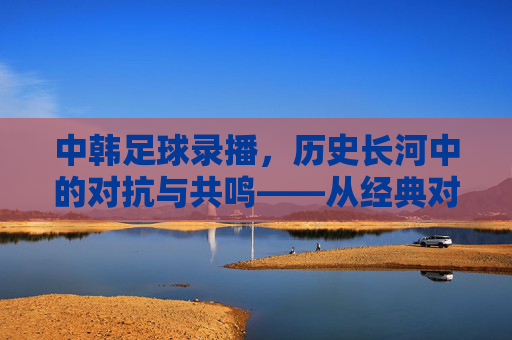 中韩足球录播,历史长河中的对抗与共鸣——从经典对决到现代竞技的镜头回放,中韩足球录播,历史长河中的对抗与共鸣——从经典对决到现代竞技的镜头回放