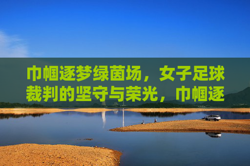 巾帼逐梦绿茵场,女子足球裁判的坚守与荣光,巾帼逐梦绿茵场,女子足球裁判的坚守与荣光