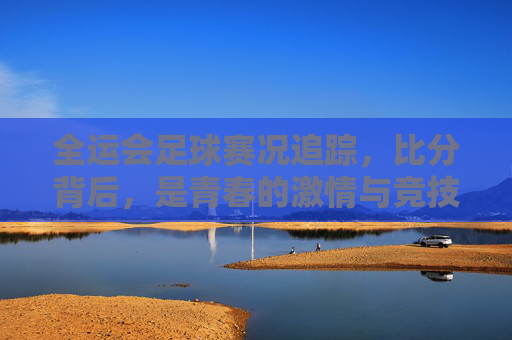 全运会足球赛况追踪，比分背后，是青春的激情与竞技的碰撞，全运会足球赛况追踪，比分背后的青春激情与竞技碰撞