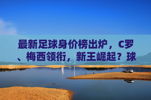 最新足球身价榜出炉，C罗、梅西领衔，新王崛起？球员身价波动解析，最新足球身价榜出炉，C罗、梅西领衔，新王崛起？球员身价波动解析