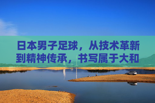 日本男子足球,从技术革新到精神传承,书写属于大和民族的足球传奇,日本男子足球,技术革新与精神传承,书写大和民族足球传奇