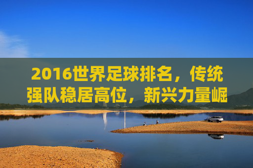 2016世界足球排名,传统强队稳居高位,新兴力量崛起显现足球活力