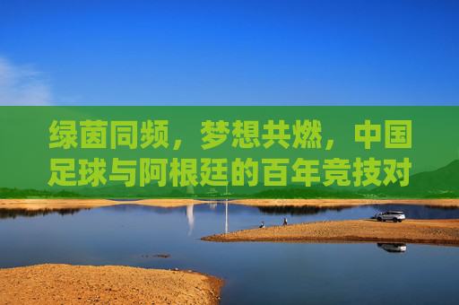 绿茵同频,梦想共燃,中国足球与阿根廷的百年竞技对话,绿茵同频,梦想共燃,中国足球与阿根廷的百年竞技对话