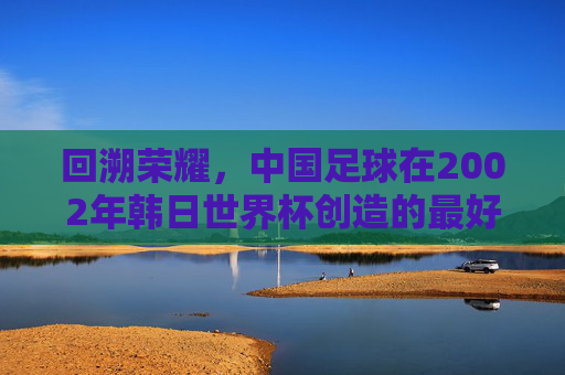 回溯荣耀,中国足球在2002年韩日世界杯创造的最好成绩——八强之梦的辉煌与启示,回溯荣耀,中国足球2002年韩日世界杯八强之梦的辉煌与启示